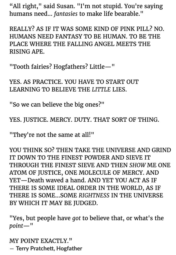 "All right," said Susan. "I'm not stupid. You're saying humans need... fantasies to make life bearable."
REALLY? AS IF IT WAS SOME KIND OF PINK PILL? NO.
HUMANS NEED FANTASY TO BE HUMAN. TO BE THE PLACE WHERE THE FALLING ANGEL MEETS THE RISING APE.
"Tooth fairies? Hogfathers? Little-"
YES. AS PRACTICE. YOU HAVE TO START OUT LEARNING TO BELIEVE THE LITTLE LIES.
"So we can believe the big ones?"
YES. JUSTICE. MERCY. DUTY. THAT SORT OF THING.
"They're not the same at all!"
YOU THINK SO? THEN TAKE THE UNIVERSE AND GRIND IT DOWN TO THE FINEST POWDER AND SIEVE IT THROUGH THE FINEST SIEVE AND THEN SHOW ME ONE ATOM OF JUSTICE, ONE MOLECULE OF MERCY. AND YET —Death waved a hand. AND YET YOU ACT AS IF THERE IS SOME IDEAL ORDER IN THE WORLD, AS IF THERE IS SOME....SOME RIGHTNESS IN THE UNIVERSE BY WHICH IT MAY BE JUDGED.
"Yes, but people have got to believe that, or what's the point—"
MY POINT EXACTLY."
- Terry Pratchett, Hogfather
