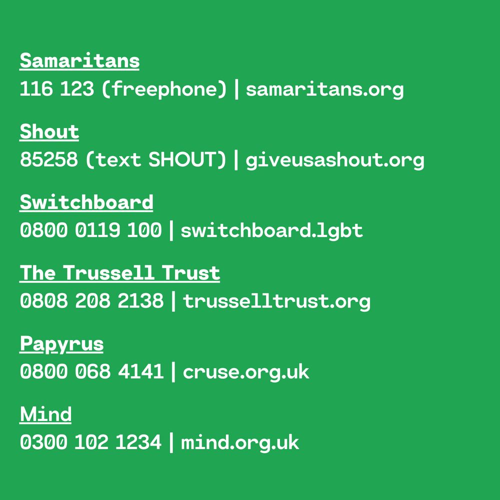 Samaritans
116 123 (freephone) | samaritans.org
Shout
85258 (text SHOUT) | giveusashout.org
Switchboard
0800 0119 100 | switchboard.lgbt
The Trussell Trust
0808 208 2138 | trusselltrust.org
Papyrus
0800 068 4141 | cruse.org.uk
Mind
0300 102 1234 | mind.org.uk