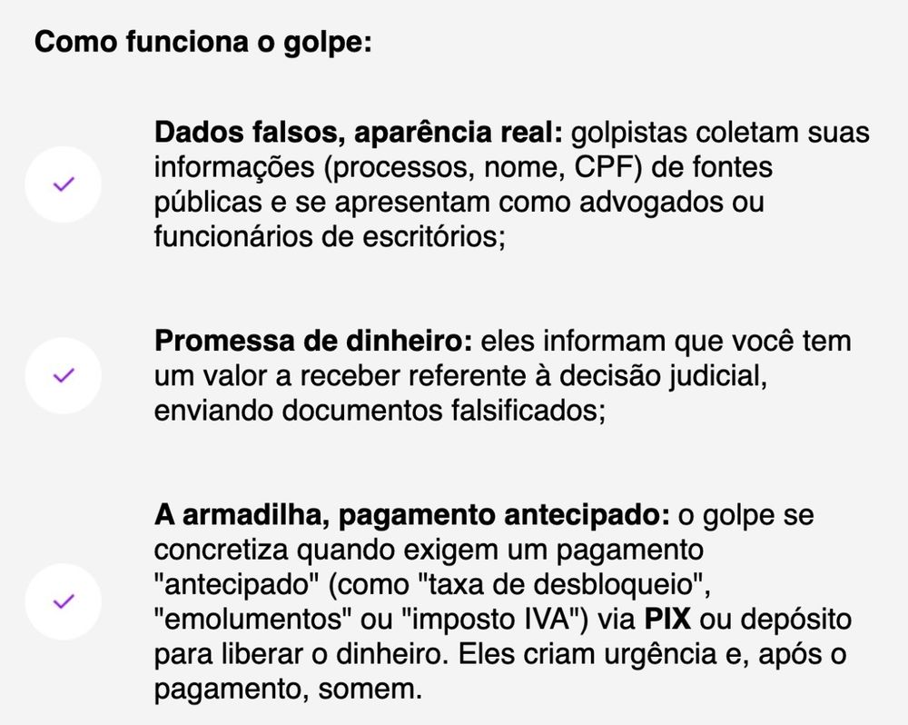 Como funciona o golpe:

Dados falsos, aparência real: golpistas coletam suas informações (processos, nome, CPF) de fontes públicas e se apresentam como advogados ou funcionários de escritórios;

Promessa de dinheiro: eles informam que você tem um valor a receber referente à decisão judicial, enviando documentos falsificados;

A armadilha, pagamento antecipado: o golpe se concretiza quando exigem um pagamento "antecipado" (como "taxa de desbloqueio", "emolumentos" ou "imposto IVA") via PIX ou depósito para liberar o dinheiro. Eles criam urgência e, após o pagamento, somem.