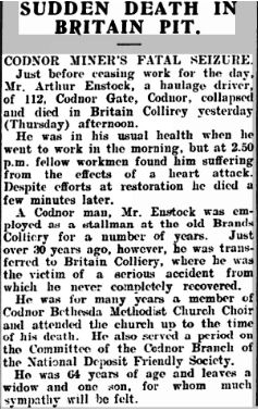 SUDDEN DEATH IN BRITAIN PIT

CODNOR MINER’S FATAL SEIZURE

Just before ceasing work for the day, Mr Arthur Enstock, a haulage driver, of 112 Codnor Gate, Codnor, collapsed and died in Britain Colliery yesterday (Thursday) afternoon.

He was in his usual health when he went to work in the morning, but at 2.50 p.m. fellow workmen found him suffering the effects of a heart attack. Despite efforts at restoration he died a few minutes later.

A Codnor man, Mr Enstock was employed as a stallman at the old Brands Colliery for a number of years. Just over 30 years ago however, he was transferred to Britain Colliery, where he was the victim of a serious accident from which he never completely recovered.

He was for many years a member of Codnor Bethesda Methodist Church Choir and attended the church up to the time of his death. He also served a period on the Committee of the Codnor Branch of the National Deposit Friendly Society.

He was 64 years of age and leaves a widow and one son, for whom much sympathy is felt.
