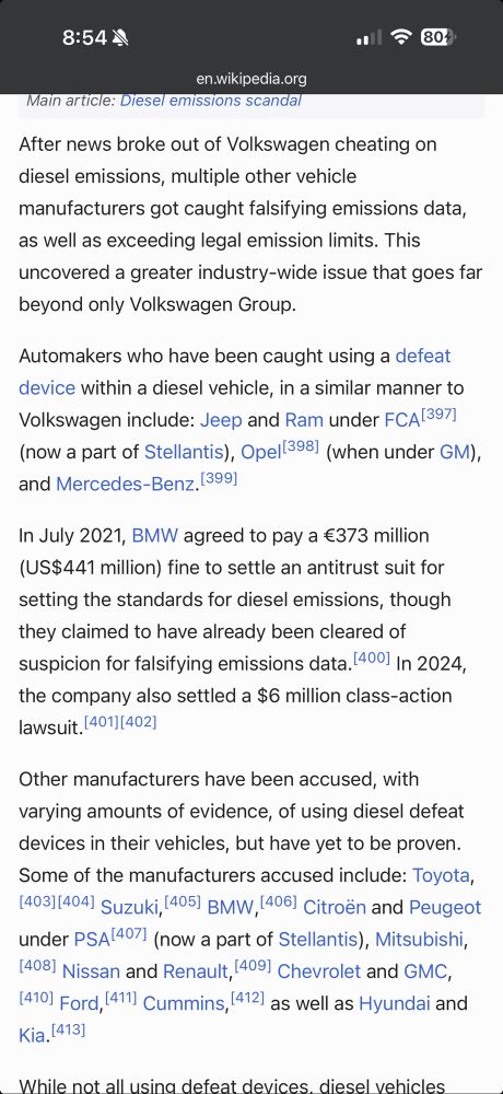 8:544
804•
en.wikipedia.org
Main article: Diesel emissions scandal
After news broke out of Volkswagen cheating on diesel emissions, multiple other vehicle manufacturers got caught falsifying emissions data, as well as exceeding legal emission limits. This uncovered a greater industry-wide issue that goes far beyond only Volkswagen Group.
Automakers who have been caught using a defeat device within a diesel vehicle, in a similar manner to Volkswagen include: Jeep and Ram under FCA 397] (now a part of Stellantis), Opel(398) (when under GM), and Mercedes-Benz. 399]
In July 2021, BMW agreed to pay a €373 million (US$441 million) fine to settle an antitrust suit for setting the standards for diesel emissions, though they claimed to have already been cleared of suspicion for falsifying emissions data. 4001 In 2024, the company also settled a $6 million class-action lawsuit. 401[402)
Other manufacturers have been accused, with varying amounts of evidence, of using diesel defeat devices in their vehicles, but have yet to be proven.
Some of the manufacturers accused include: Toyota,
[403)[404) Suzuki, 405) BMW, 406) Citroën and Peugeot under PSA 4071 (now a part of Stellantis), Mitsubishi,
(4081 Nissan and Renault, (4091 Chevrolet and GMC,
14101 Ford, 41 Cummins, 412 as well as Hyundai and Kia. 14131
While not all usina defeat devices. diese venicles