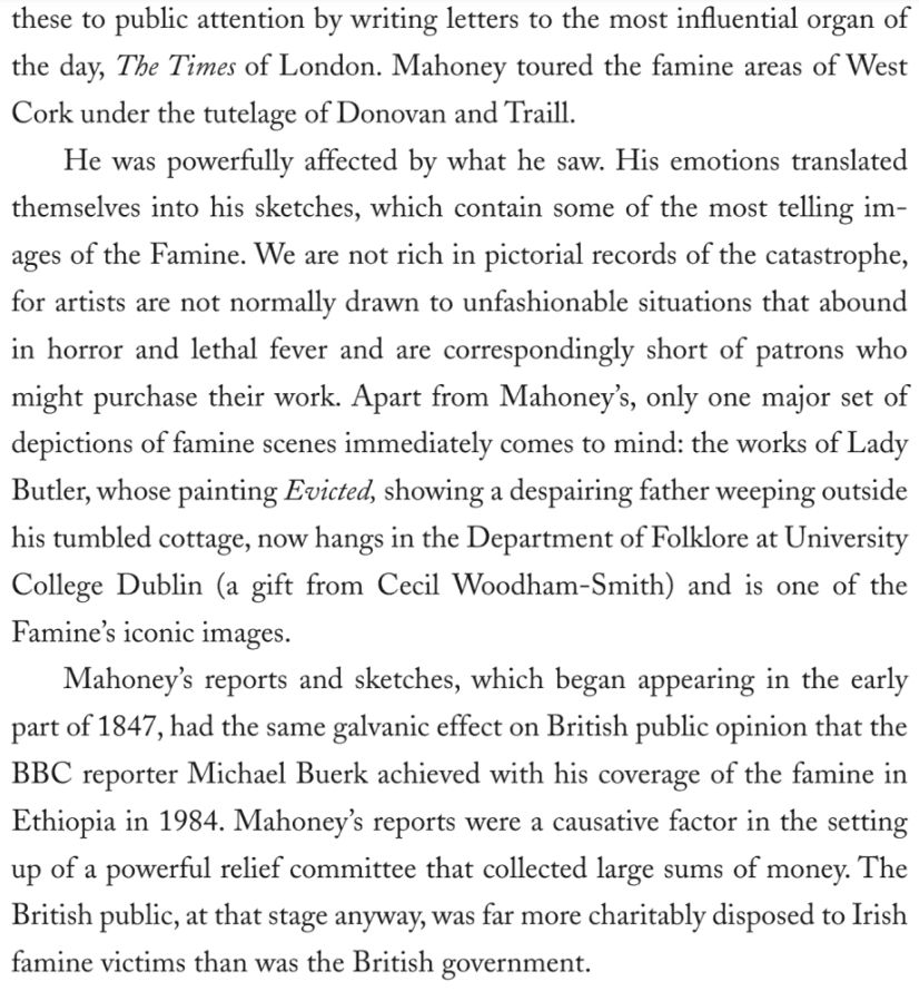 …these to public attention by writing letters to the most influential organ of the day, The Times of London. Mahoney toured the famine areas of West Cork under the tutelage of Donovan and Traill.
He was powerfully affected by what he saw. His emotions translated themselves into his sketches, which contain some of the most telling images of the Famine. We are not rich in pictorial records of the catastrophe, for artists are not normally drawn to unfashionable situations that abound in horror and lethal fever and are correspondingly short of patrons who might purchase their work. Apart from Mahoney's, only one major set of depictions of famine scenes immediately comes to mind: the works of Lady Butler, whose painting Evicted, showing a despairing father weeping outside his tumbled cottage, now hangs in the Department of Folklore at University College Dublin (a gift from Cecil Woodham-Smith) and is one of the Famine's iconic images.
Mahoney's reports and sketches, which began appearing in the early part of 1847, had the same galvanic effect on British public opinion that the BBC reporter Michael Buerk achieved with his coverage of the famine in Ethiopia in 1984. Mahoney's reports were a causative factor in the setting up of a powerful relief committee that collected large sums of money. The British public, at that stage anyway, was far more charitably disposed to Irish famine victims than was the British government.