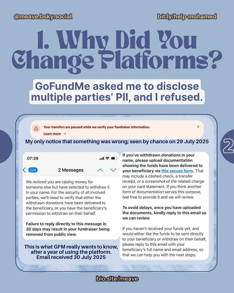 a light blue rectangle with more information
@meave.bsky.social. bit.ly/help-mohamed

1. Why Did You Change Platforms?

GoFundMe asked me to disclose multiple parties' PIl, and I refused. 

a pink rectangle with red writing that says "Your transfers are paused while we verify your fundraiser information. Learn more"
Caption: My only notice that something was wrong; seen by chance on 29 July 2025 

A screenshot from email received from GoFundMe at 07:39
We noticed you are raising money for someone else but have selected to withdraw it in your name. For the security of all involved parties, we'll need to verify that either the withdrawn donations have been delivered to the beneficiary, or you have the beneficiary's permission to withdraw on their behalf.

Failure to reply directly to this message in 30 days may result in your fundraiser being removed from public view. 

Caption: This is what GFM really wants to know, after a year of using the platform. Email received 30 July 2025

(email, continued) If you've withdrawn donations in your name, please upload documentation showing the funds have been delivered to your beneficiary via this secure form. That may include a cashed check, a transfer receipt, or a screenshot of the related charge on your card statement. If you think another form of documentation serves this purpose, feel free to provide it and we will review.

To avoid delays, once you have uploaded the documents, kindly reply to this email so we can review

If you haven't received your funds yet, and would either like the funds to be sent directly to your beneficiary or withdraw on their behalf, please reply to this email with your beneficiary's full name and email address, so that we can help you with the next steps.

a circle with the number 2 in it.

biosite/meave

