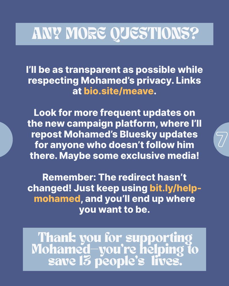 ANY MORE QUESTIONS?

I'll be as transparent as possible while respecting Mohamed's privacy. Links at bio.site/meave.

Look for more frequent updates on the new campaign platform, where I'll repost Mohamed's Bluesky updates for anyone who doesn't follow him there. Maybe some exclusive media!

Remember: The redirect hasn't changed! Just keep using bit.ly/help- mohamed, and you'll end up where you want to be.

Thank you for supporting Mohamed—you're helping to save 13 people's lives.