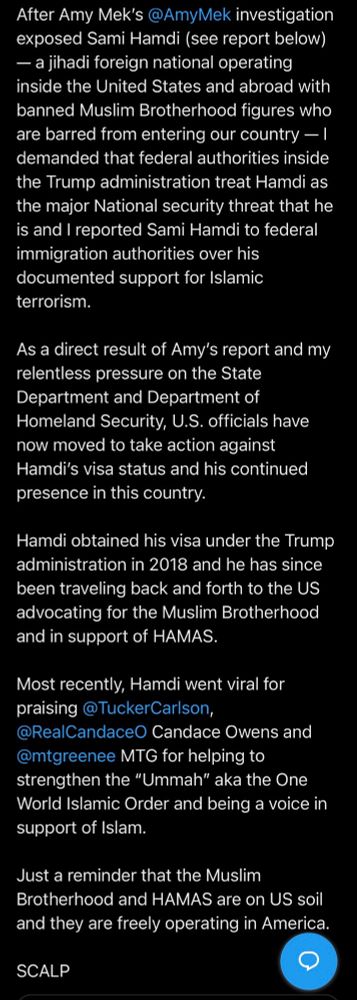 After Amy Mek's @AmyMek investigation exposed Sami Hamdi (see report below) — a jihadi foreign national operating inside the United States and abroad with banned Muslim Brotherhood figures who are barred from entering our country — I demanded that federal authorities inside the Trump administration treat Hamdi as the major National security threat that he is and I reported Sami Hamdi to federal immigration authorities over his documented support for Islamic terrorism.
As a direct result of Amy's report and my relentless pressure on the State Department and Department of Homeland Security, U.S. officials have now moved to take action against Hamdi's visa status and his continued presence in this country.
Hamdi obtained his visa under the Trump administration in 2018 and he has since been traveling back and forth to the US advocating for the Muslim Brotherhood and in support of HAMAS.
Most recently, Hamdi went viral for praising @TuckerCarlson, @RealCandaceO Candace Owens and @mtgreenee MTG for helping to strengthen the "Ummah" aka the One World Islamic Order and being a voice in support of Islam.
Just a reminder that the Muslim Brotherhood and HAMAS are on US soil and they are freely operating in America.

SCALP