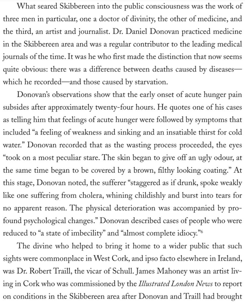 What seared Skibbereen into the public consciousness was the work of three men in particular, one a doctor of divinity, the other of medicine, and the third, an artist and journalist. Dr. Daniel Donovan practiced medicine in the Skibbereen area and was a regular contributor to the leading medical journals of the time. It was he who first made the distinction that now seems quite obvious: there was a difference between deaths caused by diseases-which he recorded —and those caused by starvation.
Donovan's observations show that the early onset of acute hunger pain subsides after approximately twenty-four hours. He quotes one of his cases as telling him that feelings of acute hunger were followed by symptoms that included "a feeling of weakness and sinking and an insatiable thirst for cold water." Donovan recorded that as the wasting process proceeded, the eyes
"took on a most peculiar stare. The skin began to give off an ugly odour, at the same time began to be covered by a brown, filthy looking coating." At this stage, Donovan noted, the sufferer "staggered as if drunk, spoke weakly like one suffering from cholera, whining childishly and burst into tears for no apparent reason. The physical deterioration was accompanied by profound psychological changes." Donovan described cases of people who were reduced to "a state of imbecility" and "almost complete idiocy."6
The divine who helped to bring it home to a wider public that such sights were commonplace in West Cork, and ipso facto elsewhere in Ireland, was Dr. Robert Traill, the vicar of Schull. James Mahoney was an artist living in Cork who was commissioned by the Illustrated London News to report on conditions in the Skibbereen area after Donovan and Traill had brought…