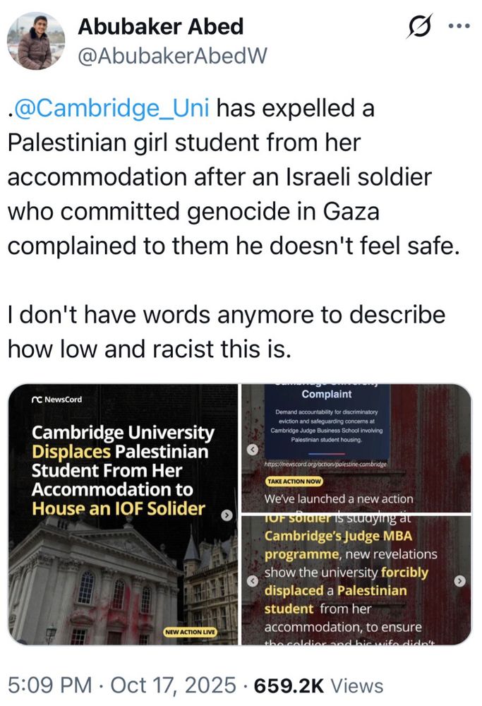 a tweet from Abubaker Abed @AbubakerAbedW

.@Cambridge_Uni has expelled a Palestinian girl student from her accommodation after an Israeli soldier who committed genocide in Gaza complained to them he doesn't feel safe.
I don't have words anymore to describe how low and racist this is.

published at 5:09 PM on Oct.  17, 2025. 659.2K views

he has attached three photos from a campaign to protest this injustice by NewsCord.

i suspect these NewsCord images came from instagram, due to the carousel-style circles at the bottom.

here is the original post: instagram.com/p/DP6IdTtjDY3

here is the link to the action: https://newscord.org/action/palestine-cambridge