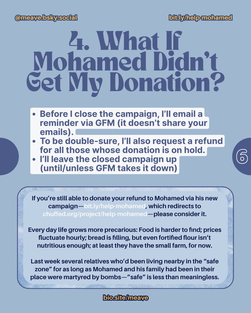 @meave.bsky social.  bit.ly/help-mohamed

4. What If Mohamed Didn't Get My Donation?
• Before I close the campaign, I'll email a reminder via GFM (it doesn't share your emails).
• To be double-sure, I'll also request a refund for all those whose donation is on hold.
• I'll leave the closed campaign up (until/unless GFM takes it down) 

Inside the rectangle, I've written,
If you're still able to donate your refund to Mohamed via his new campaign— bit.ly/help-mohamed, which redirects to chuffed.org/project/help-mohamed—please consider it.

Every day life grows more precarious: Food is harder to find; prices fluctuate hourly; bread is filling, but even fortified flour isn't nutritious enough; at least they have the small farm, for now.

Last week several relatives who'd been living nearby in the "safe zone" for as long as Mohamed and his family had been in their place were martyred by bombs-"safe" is less than meaningless.

biosite/meave
