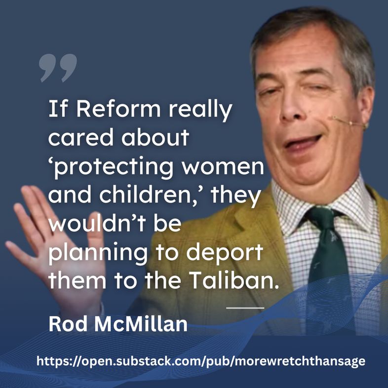 a gurning picture of Nigel Farage, over it the quote from Rod McMillan - If Reform really cared about 'protecting women and children,' they wouldn't be planning to deport them to the Taliban. 