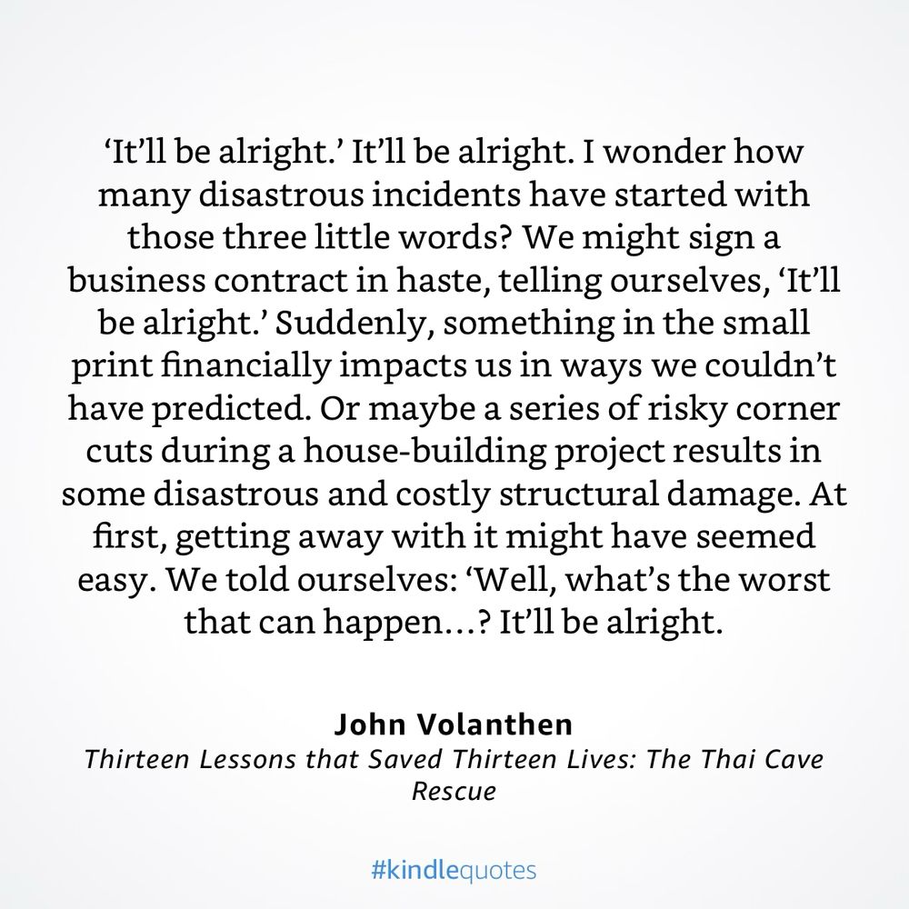 "‘It’ll be alright.’ It’ll be alright. I wonder how many disastrous incidents have started with those three little words? We might sign a business contract in haste, telling ourselves, ‘It’ll be alright.’ Suddenly, something in the small print financially impacts us in ways we couldn’t have predicted. Or maybe a series of risky corner cuts during a house-building project results in some disastrous and costly structural damage. At first, getting away with it might have seemed easy. We told ourselves: ‘Well, what’s the worst that can happen…? It’ll be alright.’"

 – Thirteen Lessons that Saved Thirteen Lives: The Thai Cave Rescue von John Volanthen
