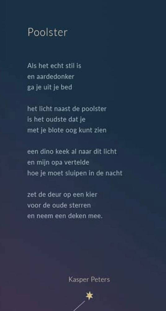 Poolster

Als het echt stil is en aardedonker ga je uit je bed

het licht naast de poolster is het oudste dat je met je blote oog kunt zien

een dino keek al naar dit licht en mijn opa vertelde hoe je moet sluipen in de nacht

zet de deur op een kier voor de oude sterren en neem een deken mee.

Kasper Peters