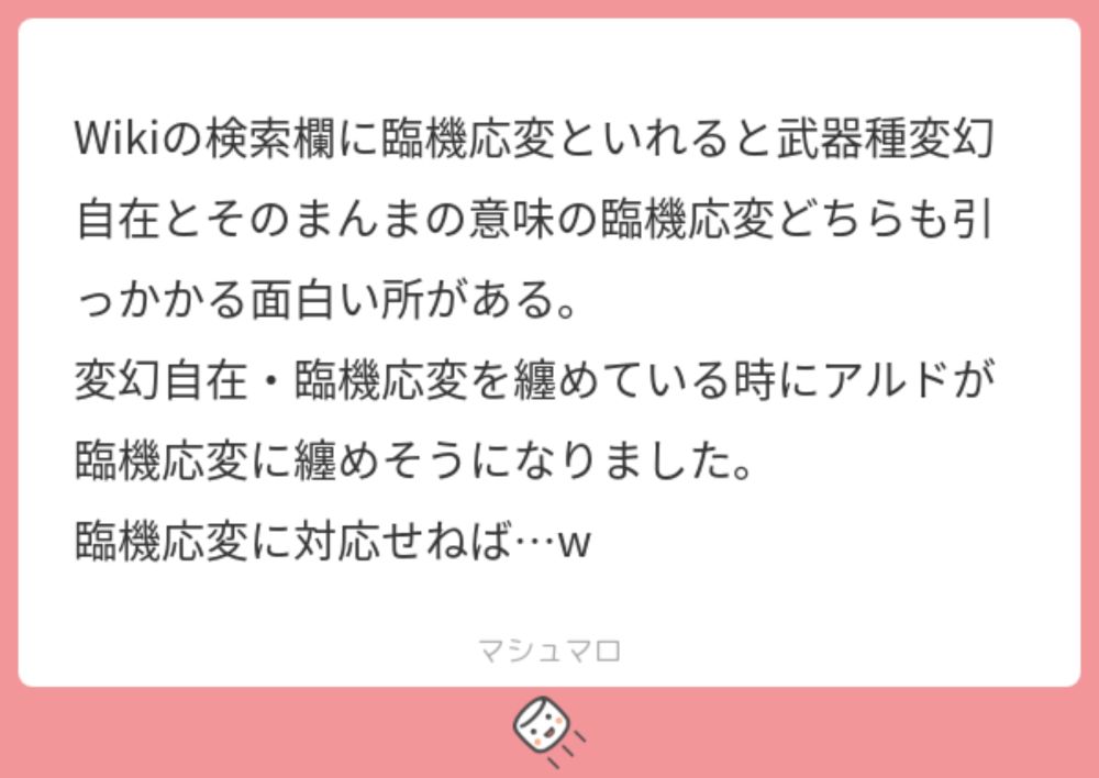 Wikiの検索欄に臨機応変といれると武器種変幻自在とそのまんまの意味の臨機応変どちらも引っかかる面白い所がある。
変幻自在・臨機応変を纏めている時にアルドが臨機応変に纏めそうになりました。
臨機応変に対応せねば…w | マシュマロ