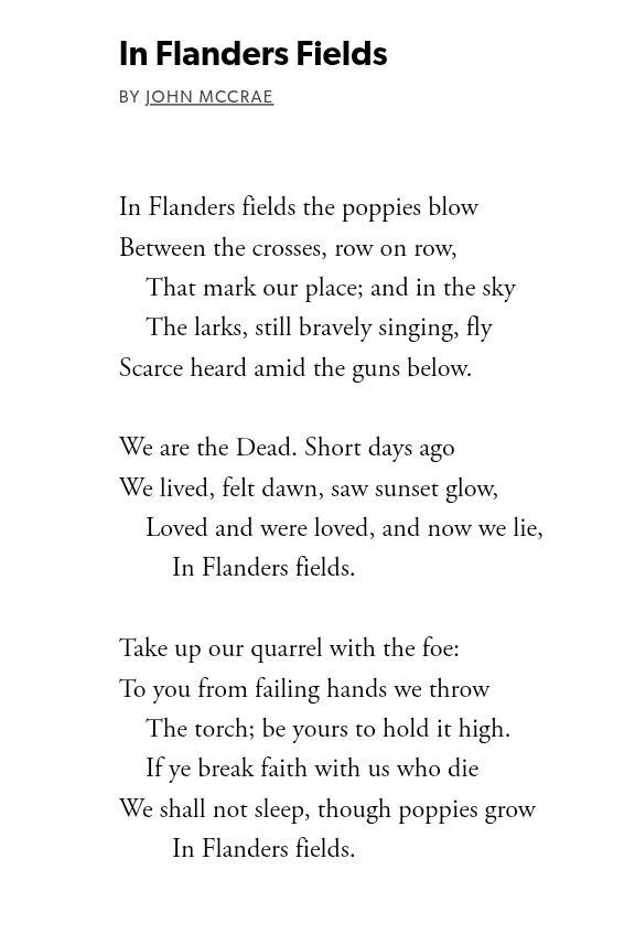Screenshot from the Poetry Foundation: In Flanders Fields

BY JOHN MCCRAE

In Flanders fields the poppies blow

Between the crosses, row on row, That mark ou our place; and in the sky The larks, still bravely singing, fly Scarce heard amid the guns below.

We are the Dead. Short days ago We lived, felt dawn, saw sunset glow, Loved and were loved, and now we lie, In Flanders fields.

Take up our quarrel with the foe:

To you from failing hands we throw

The torch; be yours to hold it high.

If ye break faith with us who die

We shall not sleep, though poppies grow In Flanders fields.
