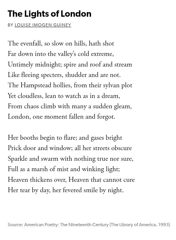 Black text on white background, this is a screenshot from the Poetry Foundation. 

It reads:

The Lights of London
by Louise Imogen Guiney

The evenfall, so slow on hills, hath shot
Far down into the valley's cold extreme,
Untimely midnight; spire and roof and stream
Like fleeing spectres, shudder and are not.
The Hampstead hollies, from their sylvan plot
Yet cloudless, lean in to watch as in a dream,
From chaos climb with many a sudden gleam,
London, one moment fallen and forgot.

Her booths begin to flare; and gases bright
Prick door and window; all her streets obscure
Sparkle and swarm with nothing true nor sure,
Full as a marsh of mist and winking light;
Heaven thickens over, Heaven that cannot cure
Her tear by day, her fevered smile by night.

Source: American Poetry: The Nineteenth Century (The Library of America, 1993)