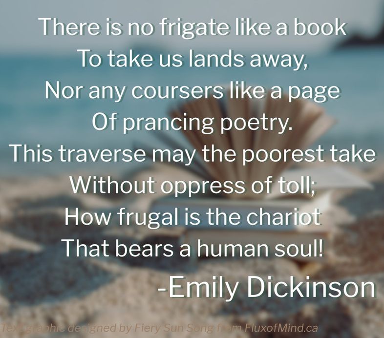 The background is a blurred image of books on a beach on a cloudless day. one book is fanned open. The white text in the foreground is a poem by famed poet Emily Dickinson. The text reads: There is no frigate like a book
To take us lands away,
Nor any coursers like a page
Of prancing poetry.
This traverse may the poorest take
Without oppress of toll;
How frugal is the chariot
That bears a human soul! By Emily Dickinson. Text graphic by Fiery Sun Song from FluxofMind.ca