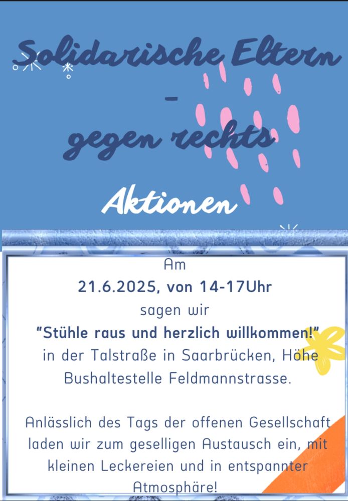 Solidarische Eltern gegen rechts 
Aktionen 
"Stühle raus und herzlich willkommen!"
in der Talstraße in Saarbrücken, Höhe Bushaltestelle Feldmannstraße.
Anlässlich des Tags der offenen Gesellschaft laden wir zum geselligen Austausch ein, mit kleinen Leckereien und in entspannter Atmosphäre!