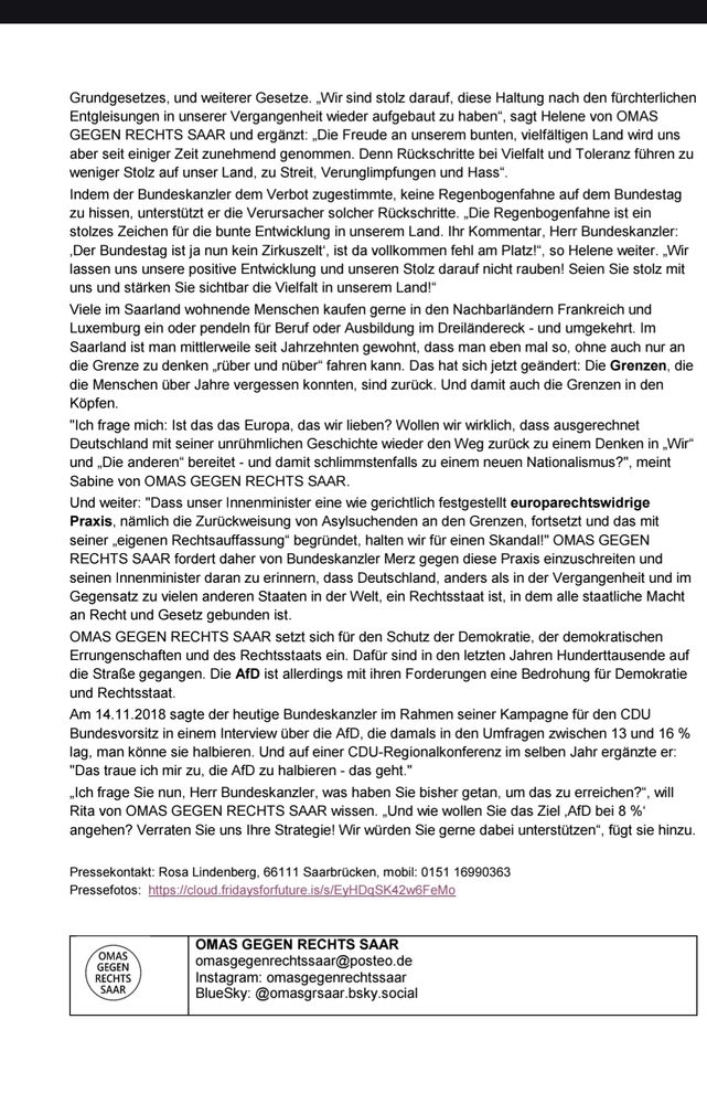 - WEGEN DER LÄNGE ETWAS GEKÜRZT 
Rückschritte bei Vielfalt und Toleranz führen zu weniger Stolz auf unser Land, zu Streit, Verunglimpfungen und Hass. Durch das Verbot die Regenbogenfahne auf dem Bundestag zu hissen unterstützt der Bundeskanzler die Verursacher solcher Rückschritte und sein Kommentar, der Bundestag sei ja kein Zirkuszelt, ist vollkommen fehl am Platz. (...)
Viele Menschen im Saarland sind es seit langem gewöhnt, einfach so, ohne an die Grenze zu denken, ins benachbarte Frankreich oder Luxemburg zu fahren. Durch verstärkte Grenzkontrollen hat sich das geändert, das bringt nicht nur die Landesgrenzen wieder ins Bewusstsein sondern auch die Grenzen in den Köpfen.
Ist das das Europa, dass wir lieben? Wollen wir wirklich, das ausgerechnet Deutschland mit seiner unrühmlichen Geschichte wieder den Weg zurück zu einem Denken in "wir" und "die anderen" bereitet und damit schlimmstenfalls zu einem neuen Nationalismus? (...) Und das unser Innenminister eine gerichtlich festgestellt europarechtswidrige Praxis (Zurückweisung von Asylsuchenden an den Grenzen) fortsetzt und das mit seiner eigenen "Rechtsauffassung" begründet, ist ein Skandal. 
Die AFD ist mit ihren Forderungen eine Bedrohung für Demokratie und Rechtsstaat. Im November 2018 sagte der jetzige Bundeskanzler in einem Interview über die AFD, die damals in Umfragen zwischen 13 und 16% lag, er könne die AFD "halbieren". Es fragt sich nun, wie der Bundeskanzler dieses Ziel angehen will, das er bisher dramatisch verfehlt hat.