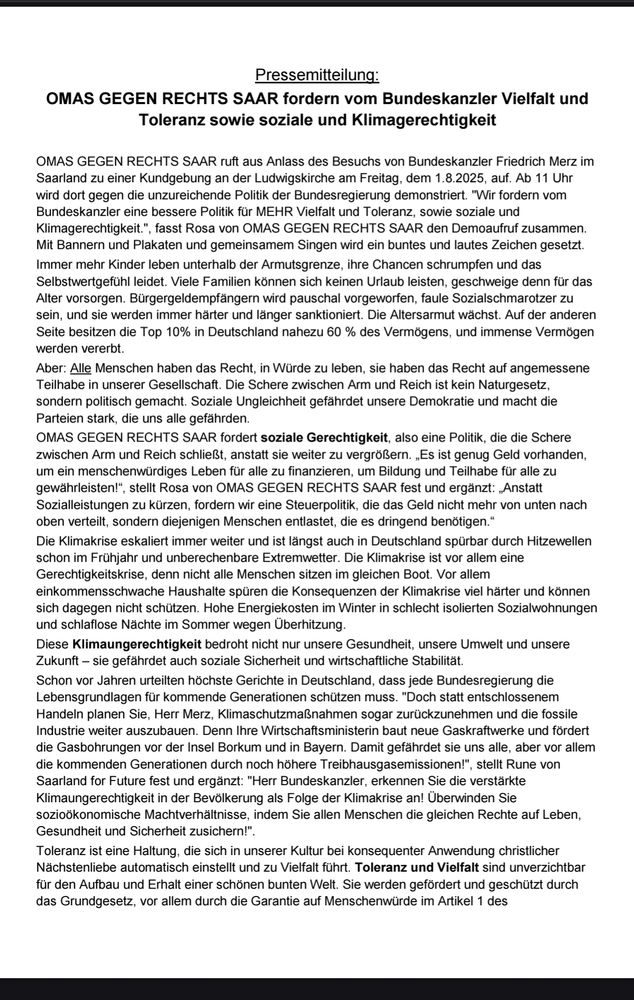 OMAS GEGEN RECHTS SAAR fordern vom Bundeskanzler Vielfalt und Toleranz sowie soziale und Klimagerechtigkeit. 
Mit Bannern und Plakaten und gemeinsame Singen wird ein buntes und lautes Zeichen gesetzt. 
(...) Alle Menschen haben ein Recht in Würde zu leben und auf angemessene Teilhabe in unserer Gesellschaft die Schere zwischen Arm und Reich ist kein naturgesetz sondern politisch gemacht. Es ist genug Geld vorhanden um ein menschenwürdiges Leben für alle zu finanzieren, und Bildung und Teilhabe für alle zu gewährleisten. Wir fordern eine Steuerpolitik, die das Geld nicht mehr von unten nach oben verteilt sondern diejenigen Menschen entlastet, die ist dringend brauchen.  (...)
Die klimakrise ist eine Gerechtigkeitskrise, denn nicht alle Menschen sitzen im gleichen Boot. Vor allem einkommensschwache Haushalte spüren die Konsequenzen der klimakrise viel härter und können sich dagegen nicht schützen. Doch statt entschlossenem Handeln plant der Bundeskanzler Klimaschutzmaßnahmen sogar zurückzunehmen und die fossile Industrie weiter auszubauen. Damit werden wir alle aber vor allem die kommenden Generationen durch noch höhere Treibhausgasemissionen gefährdet.(...)
Toleranz und Vielfalt sind unverzichtbar für den Aufbau und Erhalt einer schönen bunten Welt. 
(...)

