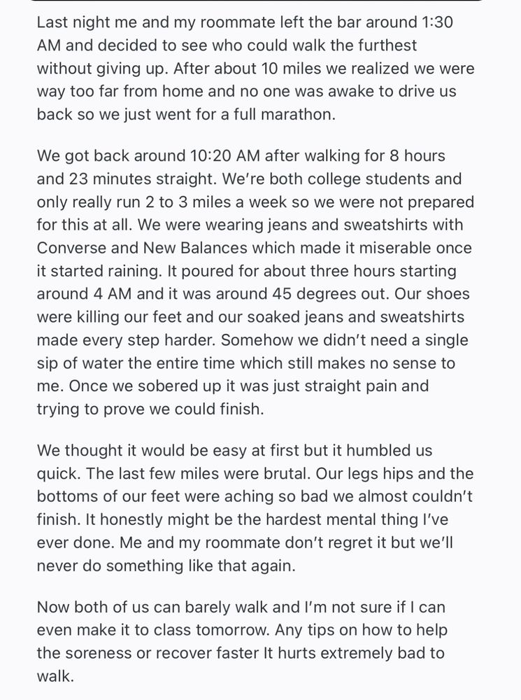 Last night me and my roommate left the bar around 1:30
AM and decided to see who could walk the furthest without giving up. After about 10 miles we realized we were way too far from home and no one was awake to drive us back so we just went for a full marathon.
We got back around 10:20 AM after walking for 8 hours and 23 minutes straight. We're both college students and only really run 2 to 3 miles a week so we were not prepared for this at all. We were wearing jeans and sweatshirts with Converse and New Balances which made it miserable once it started raining. It poured for about three hours starting around 4 AM and it was around 45 degrees out. Our shoes were killing our feet and our soaked jeans and sweatshirts made every step harder. Somehow we didn't need a single sip of water the entire time which still makes no sense to me. Once we sobered up it was just straight pain and trying to prove we could finish.
We thought it would be easy at first but it humbled us quick. The last few miles were brutal. Our legs hips and the bottoms of our feet were aching so bad we almost couldn't finish. It honestly might be the hardest mental thing I've ever done. Me and my roommate don't regret it but we'll never do something like that again.
Now both of us can barely walk and I'm not sure if I can even make it to class tomorrow. Any tips on how to help the soreness or recover faster It hurts extremely bad to walk