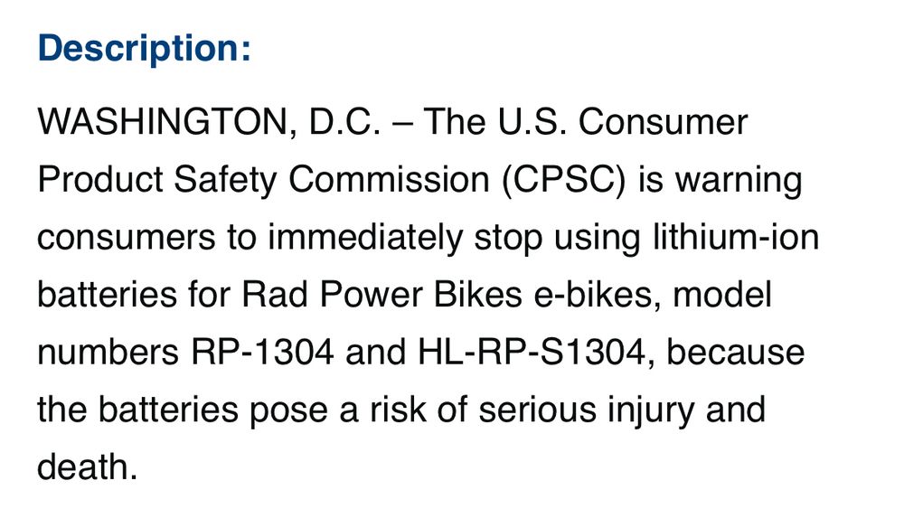 Description:
WASHINGTON, D.C. - The U.S. Consumer Product Safety Commission (CPSC) is warning consumers to immediately stop using lithium-ion batteries for Rad Power Bikes e-bikes, model numbers RP-1304 and HL-RP-S1304, because the batteries pose a risk of serious injury and death.
