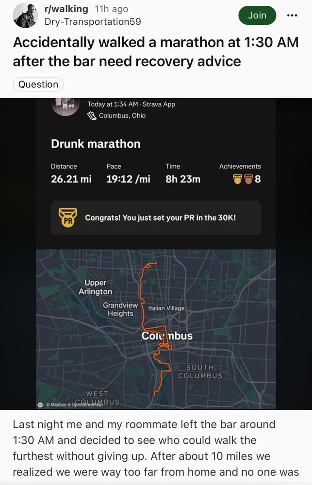 Accidentally walked a marathon at 1:30 AM
after the bar need recovery advice

Strava Post
Map of Columbus, Ohio
Drunk marathon
Distance
26.21 mi
Pace
19:12/mi
Time
8h 23m

Congrats! You just set your PR in the 30K!

Last night me and my roommate left the bar around 1:30 AM and decided to see who could walk the furthest without giving up. After about 10 miles we realized we were way too far from home and no one was