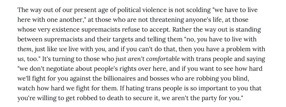 The way out of our present age of political violence is not scolding "we have to live here with one another," at those who are not threatening anyone's life, at those whose very existence supremacists refuse to accept. Rather the way out is standing between supremacists and their targets and telling them "no, you have to live with them, just like we live with you, and if you can't do that, then you have a problem with us, too." It's turning to those who just aren't comfortable with trans people and saying
"we don't negotiate about people's rights over here, and if you want to see how hard we'll fight for you against the billionaires and bosses who are robbing you blind, watch how hard we fight for them. If hating trans people is so important to you that you're willing to get robbed to death to secure it, we aren't the party for you."