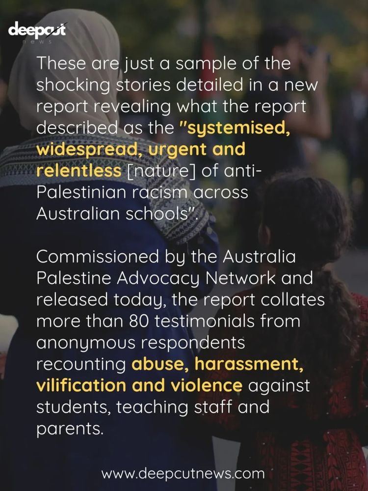 deepcut

These are just a sample of the shocking stories detailed in a new report revealing what the report described as the "systemised, widespread, urgent and relentless [nature] of anti-Palestinian racism across Australian schools"
Commissioned by the Australia Palestine Advocacy Network and released today, the report collates more than 80 testimonials from anonymous respondents recounting abuse, harassment, vilification and violence against students, teaching staff and parents.

www.deepcutnews.com

Text overlaid on a photo showing the back of a woman in a headscarf and an embroidered dress, standing with a child with long curly hair.  They are standing in a park, looking toward a gathering of other people, including a man with a camera, and someone holding a large Palestinian flag.