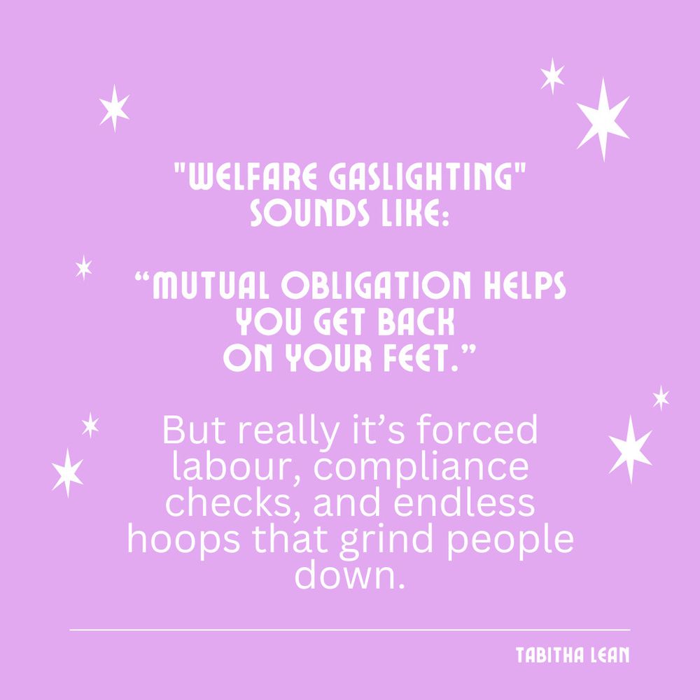 "WELFARE GASLIGHTING"
SOUNDS LIKE:

"MUTUAL OBLIGATION HELPS
YOU GET BACK ON YOUR FEET."

But really it's forced labour, compliance checks, and endless hoops that grind people down.

TABITHA LEAN