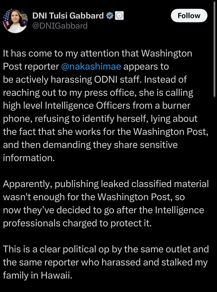 Post on X from DNI director Tulsi Gabbard that reads: It has come to my attention that Washington Post reporter @nakashimae appears to be actively harassing ODNI staff. Instead of reaching out to my press office, she is calling high level Intelligence Officers from a burner phone, refusing to identify herself, lying about the fact that she works for the Washington Post, and then demanding they share sensitive information.

Apparently, publishing leaked classified material wasn't enough for the Washington Post, so now they’ve decided to go after the Intelligence professionals charged to protect it.

This is a clear political op by the same outlet and the same reporter who harassed and stalked my family in Hawaii.