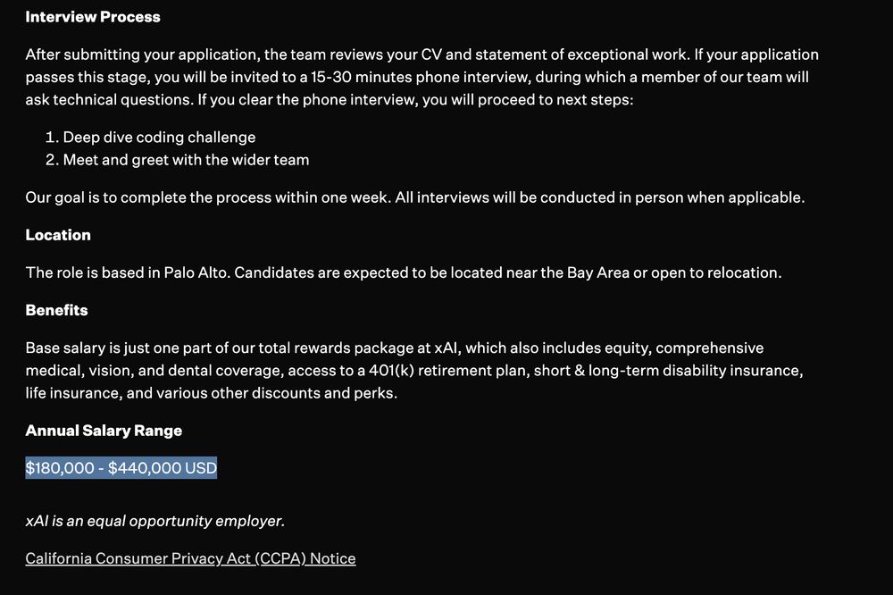 Job post continued: 

Interview Process

After submitting your application, the team reviews your CV and statement of exceptional work. If your application passes this stage, you will be invited to a 15-30 minutes phone interview, during which a member of our team will ask technical questions. If you clear the phone interview, you will proceed to next steps:

Deep dive coding challenge
Meet and greet with the wider team
Our goal is to complete the process within one week. All interviews will be conducted in person when applicable.

Location

The role is based in Palo Alto. Candidates are expected to be located near the Bay Area or open to relocation.

Benefits

Base salary is just one part of our total rewards package at xAI, which also includes equity, comprehensive medical, vision, and dental coverage, access to a 401(k) retirement plan, short & long-term disability insurance, life insurance, and various other discounts and perks.

Annual Salary Range

$180,000 - $440,000 USD

xAI is an equal opportunity employer.

California Consumer Privacy Act (CCPA) Notice