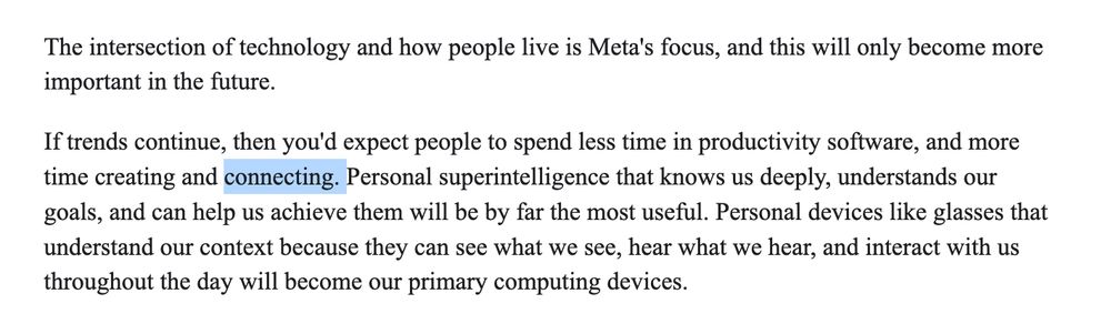 Excerpt from Mark Zuckerberg manifesto on "superintelligence" that reads:

The intersection of technology and how people live is Meta's focus, and this will only become more important in the future.

If trends continue, then you'd expect people to spend less time in productivity software, and more time creating and connecting. Personal superintelligence that knows us deeply, understands our goals, and can help us achieve them will be by far the most useful. Personal devices like glasses that understand our context because they can see what we see, hear what we hear, and interact with us throughout the day will become our primary computing devices.