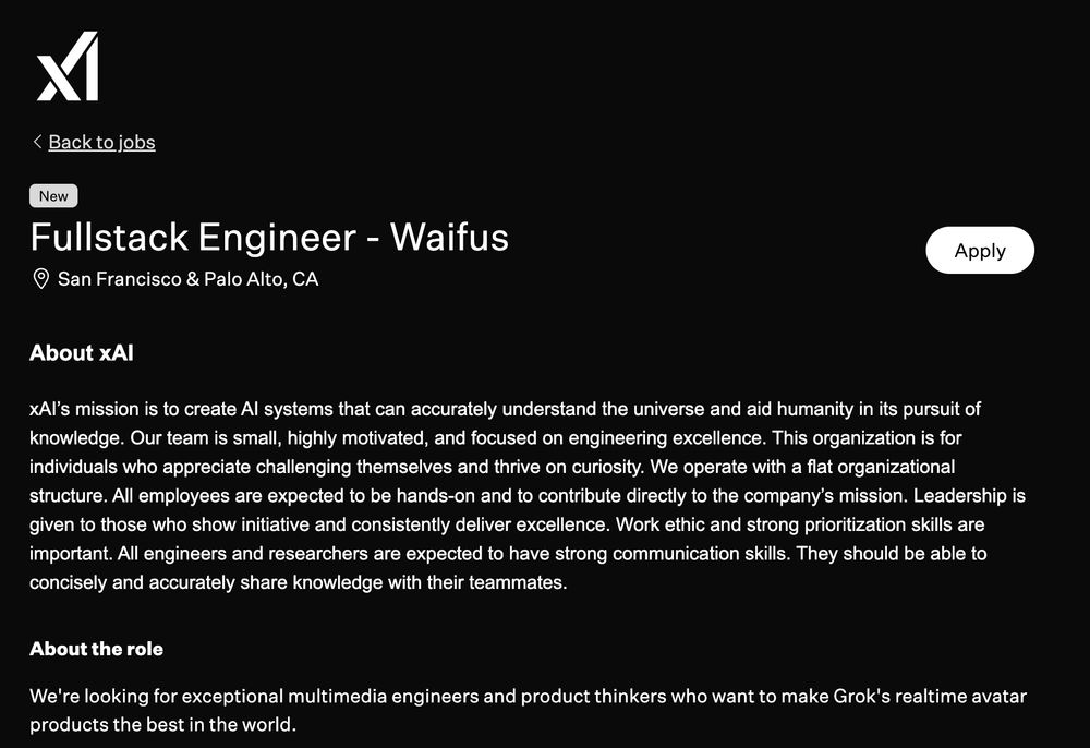 xAI job post that reads:

Fullstack Engineer - Waifus
San Francisco & Palo Alto, CA
About xAI
xAI’s mission is to create AI systems that can accurately understand the universe and aid humanity in its pursuit of knowledge. Our team is small, highly motivated, and focused on engineering excellence. This organization is for individuals who appreciate challenging themselves and thrive on curiosity. We operate with a flat organizational structure. All employees are expected to be hands-on and to contribute directly to the company’s mission. Leadership is given to those who show initiative and consistently deliver excellence. Work ethic and strong prioritization skills are important. All engineers and researchers are expected to have strong communication skills. They should be able to concisely and accurately share knowledge with their teammates.

About the role

We're looking for exceptional multimedia engineers and product thinkers who want to make Grok's realtime avatar products the best in the world.

