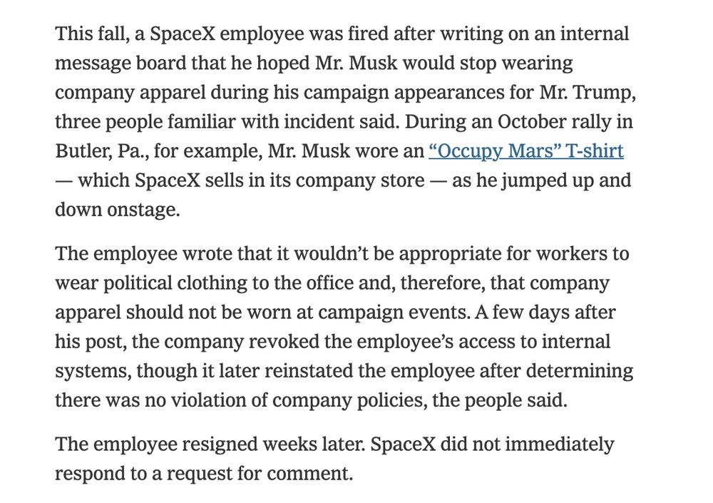 NYT excerpt that reads: 

This fall, a SpaceX employee was fired after writing on an internal message board that he hoped Mr. Musk would stop wearing company apparel during his campaign appearances for Mr. Trump, three people familiar with incident said. During an October rally in Butler, Pa., for example, Mr. Musk wore an “Occupy Mars” T-shirt — which SpaceX sells in its company store — as he jumped up and down onstage.

The employee wrote that it wouldn’t be appropriate for workers to wear political clothing to the office and, therefore, that company apparel should not be worn at campaign events. A few days after his post, the company revoked the employee’s access to internal systems, though it later reinstated the employee after determining there was no violation of company policies, the people said.

The employee resigned weeks later. SpaceX did not immediately respond to a request for comment.