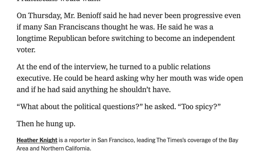NYT excerpt that reads:

On Thursday, Mr. Benioff said he had never been progressive even if many San Franciscans thought he was. He said he was a longtime Republican before switching to become an independent voter.

At the end of the interview, he turned to a public relations executive. He could be heard asking why her mouth was wide open and if he had said anything he shouldn’t have.

“What about the political questions?” he asked. “Too spicy?”

Then he hung up.

Heather Knight is a reporter in San Francisco, leading The Times’s coverage of the Bay Area and Northern California.


