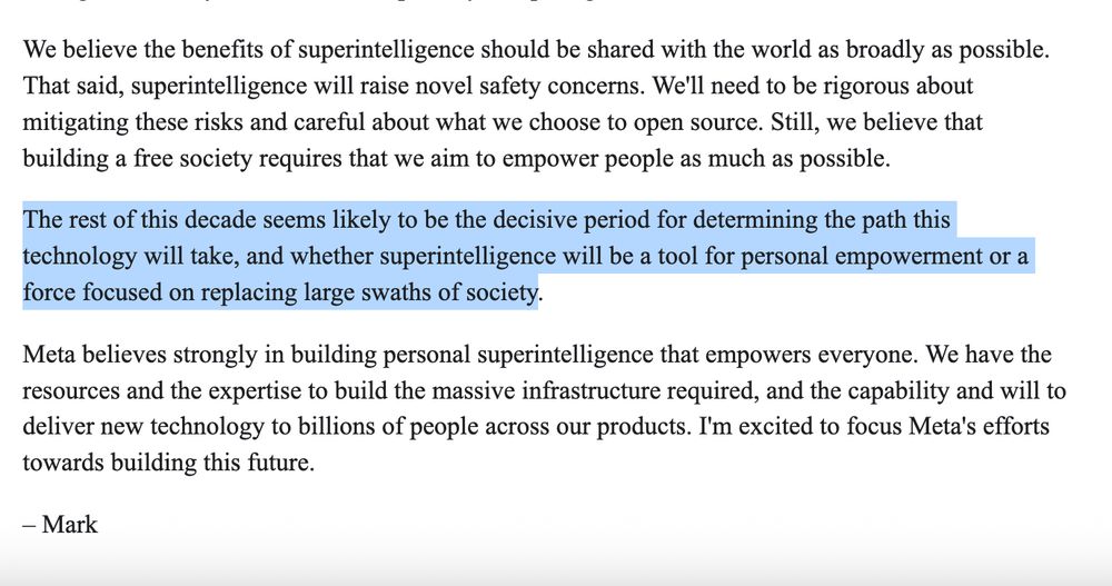 excerpt from Mark Zuckerberg manifesto that reads:

We believe the benefits of superintelligence should be shared with the world as broadly as possible. That said, superintelligence will raise novel safety concerns. We'll need to be rigorous about mitigating these risks and careful about what we choose to open source. Still, we believe that building a free society requires that we aim to empower people as much as possible.

The rest of this decade seems likely to be the decisive period for determining the path this technology will take, and whether superintelligence will be a tool for personal empowerment or a force focused on replacing large swaths of society.

Meta believes strongly in building personal superintelligence that empowers everyone. We have the resources and the expertise to build the massive infrastructure required, and the capability and will to deliver new technology to billions of people across our products. I'm excited to focus Meta's efforts towards building this future.

– Mark
