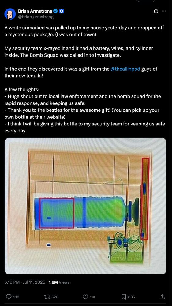 a tweet from Coinbase CEO Brian Armstrong that reads:

A white unmarked van pulled up to my house yesterday and dropped off a mysterious package. (I was out of town)

My security team x-rayed it and it had a battery, wires, and cylinder inside. The Bomb Squad was called in to investigate.

In the end they discovered it was a gift from the 
@theallinpod
 guys of their new tequila!

A few thoughts:
- Huge shout out to local law enforcement and the bomb squad for the rapid response, and keeping us safe.
- Thank you to the besties for the awesome gift! (You can pick up your own bottle at their website)
- I think I will be giving this bottle to my security team for keeping us safe every day.