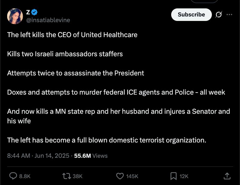 Post from @insatiablelevine on X that reads: 

The left kills the CEO of United Healthcare

Kills two Israeli ambassadors staffers 

Attempts twice to assassinate the President 

Doxes and attempts to murder federal ICE agents and Police - all week

And now kills a MN state rep and her husband and injures a Senator and his wife 

The left has become a full blown domestic terrorist organization.