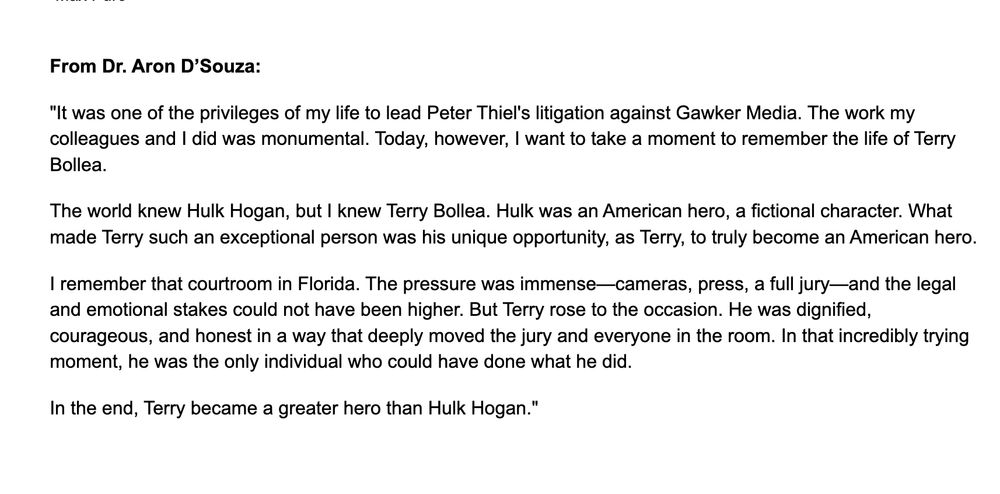 statement that reads:

From Dr. Aron D’Souza:

"It was one of the privileges of my life to lead Peter Thiel's litigation against Gawker Media. The work my colleagues and I did was monumental. Today, however, I want to take a moment to remember the life of Terry Bollea.

The world knew Hulk Hogan, but I knew Terry Bollea. Hulk was an American hero, a fictional character. What made Terry such an exceptional person was his unique opportunity, as Terry, to truly become an American hero.

I remember that courtroom in Florida. The pressure was immense—cameras, press, a full jury—and the legal and emotional stakes could not have been higher. But Terry rose to the occasion. He was dignified, courageous, and honest in a way that deeply moved the jury and everyone in the room. In that incredibly trying moment, he was the only individual who could have done what he did.

In the end, Terry became a greater hero than Hulk Hogan."

