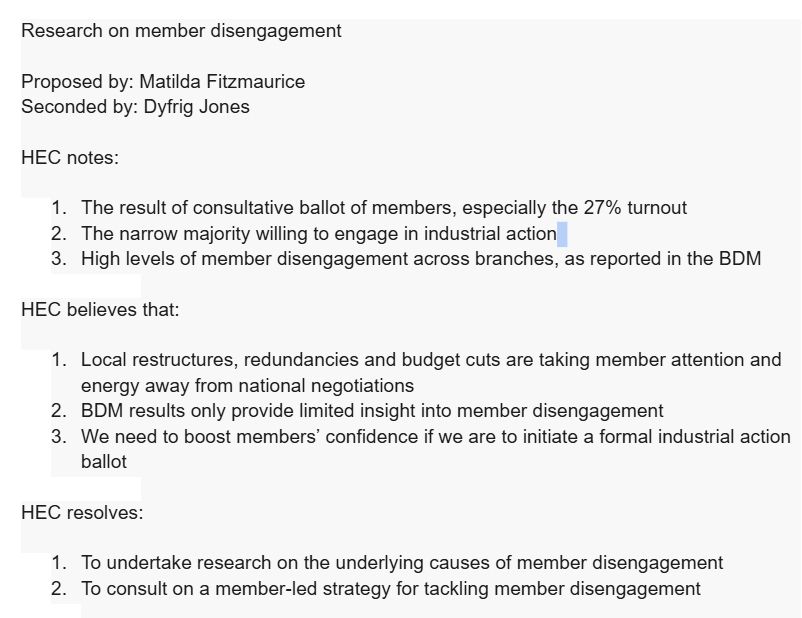 Research on member disengagement


Proposed by: Matilda Fitzmaurice
Seconded by: Dyfrig Jones


HEC notes:


The result of consultative ballot of members, especially the 27% turnout
The narrow majority willing to engage in industrial action
High levels of member disengagement across branches, as reported in the BDM


HEC believes that:


Local restructures, redundancies and budget cuts are taking member attention and energy away from national negotiations
BDM results only provide limited insight into member disengagement
We need to boost members’ confidence if we are to initiate a formal industrial action ballot


HEC resolves:


To undertake research on the underlying causes of member disengagement
To consult on a member-led strategy for tackling member disengagement


