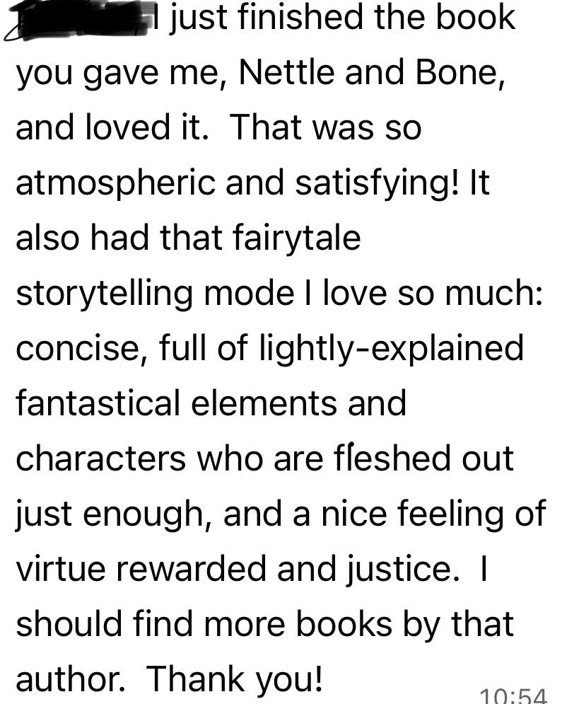 I just finished the book you gave me, Nettle and Bone, and loved it. That was so atmospheric and satisfying! It also had that fairytale storytelling mode I love so much: concise, full of lightly-explained fantastical elements and characters who are fleshed out just enough, and a nice feeling of virtue rewarded and justice. I should find more books by that author. Thank you!