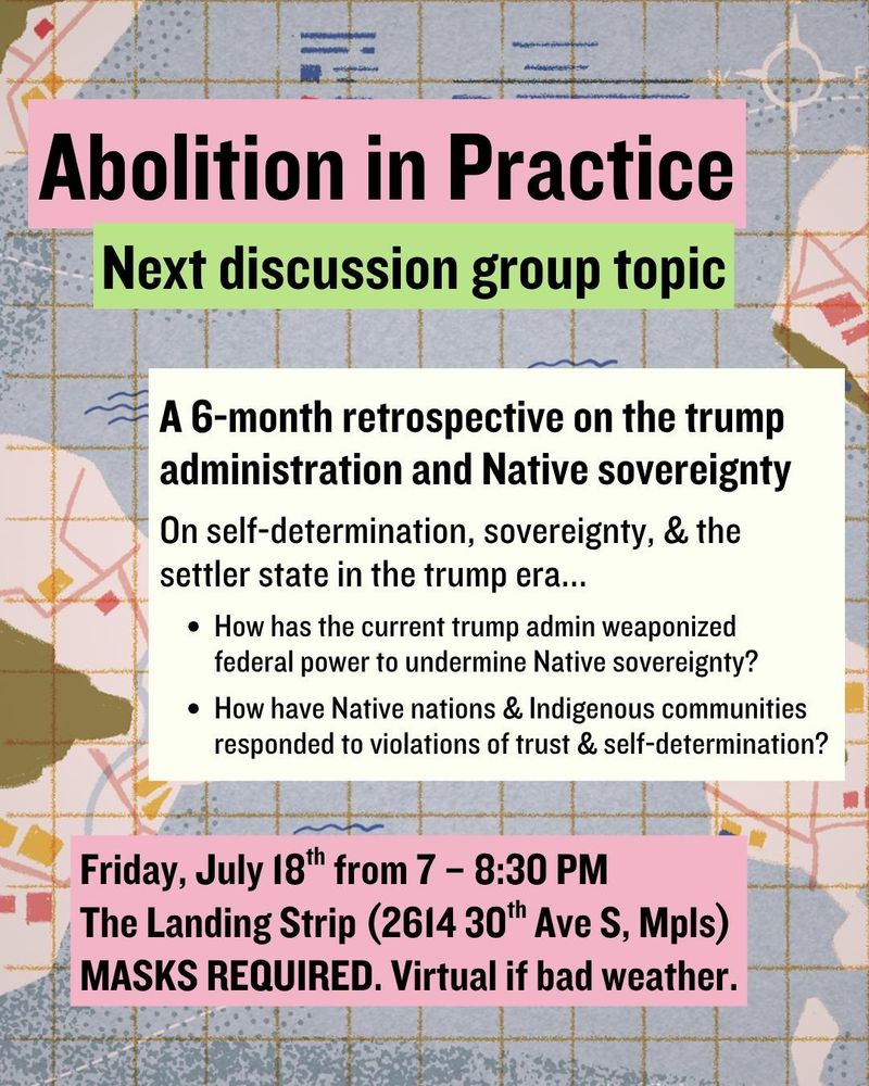 A flyer with a pastel-toned abstract map background that includes muted yellow grid lines, soft blue squiggles, and pink and gold squares. At the top, a light pink banner reads "Abolition in Practice" in bold black text. Below it, a green banner says, "Next discussion group topic." The central cream-colored box reads: "A 6-month retrospective on the trump administration and Native sovereignty." Below that it says, "On self-determination, sovereignty, and the settler state in the trump era..." followed by two questions: How has the current trump admin weaponized federal power to undermine Native sovereignty? How have Native nations and Indigenous communities responded to violations of trust and self-determination? At the bottom, a light pink box contains event details in bold black text: "Friday, July 18th from 7 to 8:30 PM. The Landing Strip (2614 30th Ave S, Mpls). MASKS REQUIRED. Virtual if bad weather."