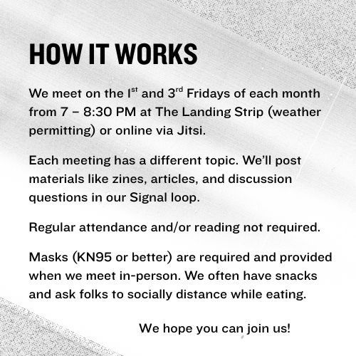 How It Works: We meet on the first and third Fridays of each month from 7 – 8:30 PM at The Landing Strip (weather permitting) or online via Jitsi. Each meeting has a different topic. We’ll post materials like zines, articles, and discussion questions in our Signal loop.  Regular attendance and/or reading not required.  Masks (KN95 or better) are required and provided when we meet in-person. We often have snacks and ask folks to socially distance while eating. We hope you can join us!