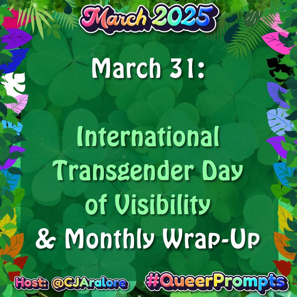 Background: green color with image of clovers, surrounded by green leaves and leaves in all the pride colors, including the rainbow, trans colors, ace colors, and omnisexual colors.
Text: "March 2025" on top and "#QueerPrompts" and "Host: @CJAralore" on the bottom, all in a rainbow font.
Center text is the prompt written above.