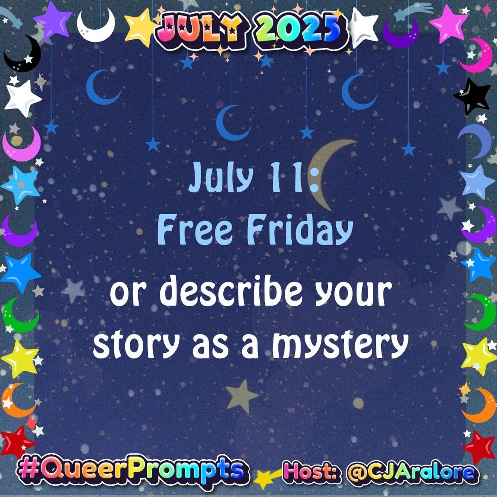 Graphics: The background is the stars and the night sky. The border has stars and crescent moons in the colors of the pride flags.
Text: "July 2025" on top and "#QueerPrompts" and "Host: @CJAralore" on the bottom, all in a rainbow font.
Center text is:
 #QueerPrompts July 11: Free Friday or describe your story as a mystery