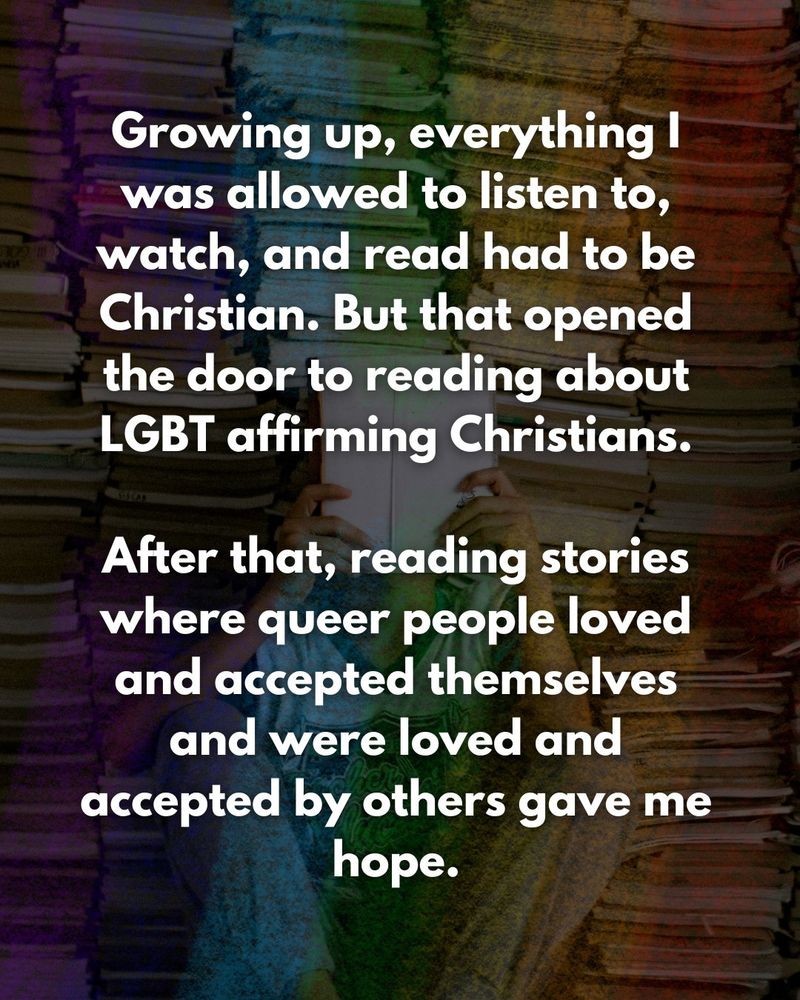 Growing up, everything I was allowed to listen to, watch, and read had to be Christian. But that opened the door to reading about LGBT affirming Christians.

After that, reading stories where queer people loved and accepted themselves and were loved and accepted by others gave me hope.