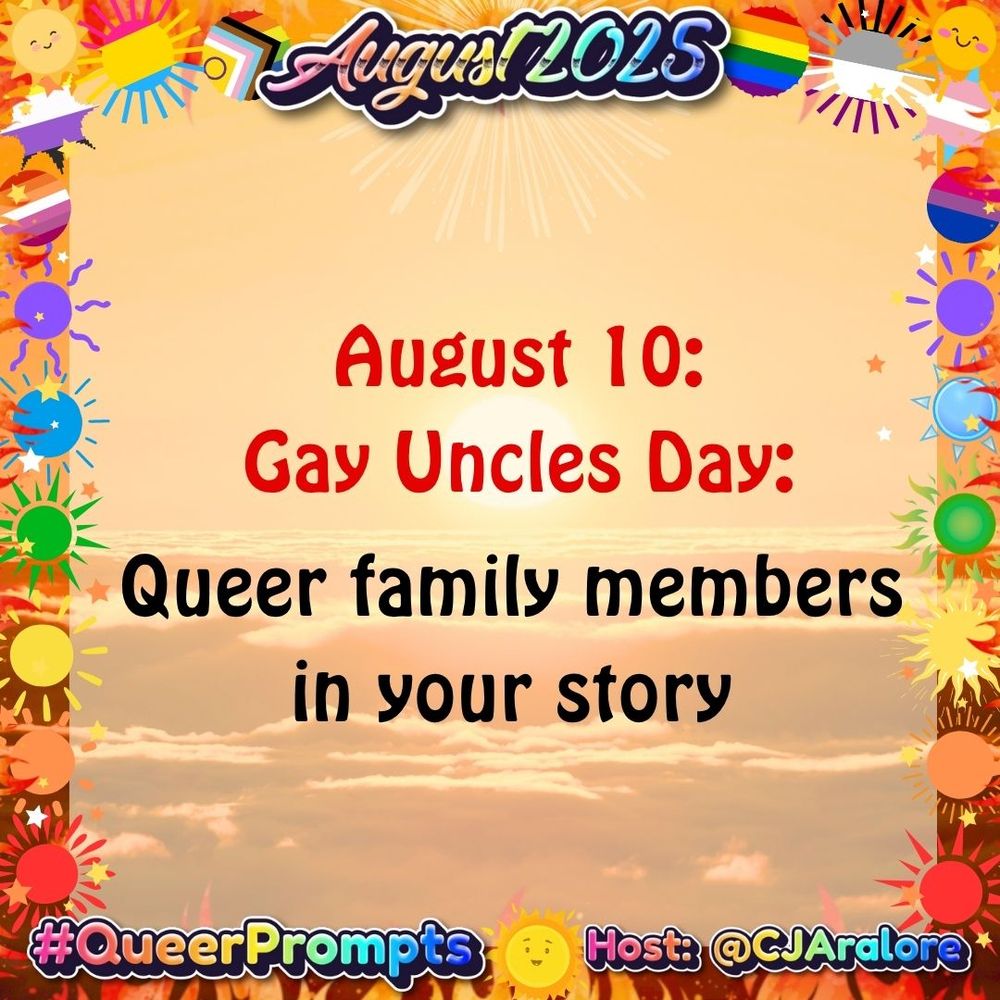 Graphics: The background is sunrise over the ocean. The border has fire and suns in the colors of the pride flags.
Text: "August 2025" on top and "#QueerPrompts" and "Host: @CJAralore" on the bottom, all in a rainbow font.
Center text is:
#QueerPrompts August 10: Gay Uncles Day: Queer family members in your story