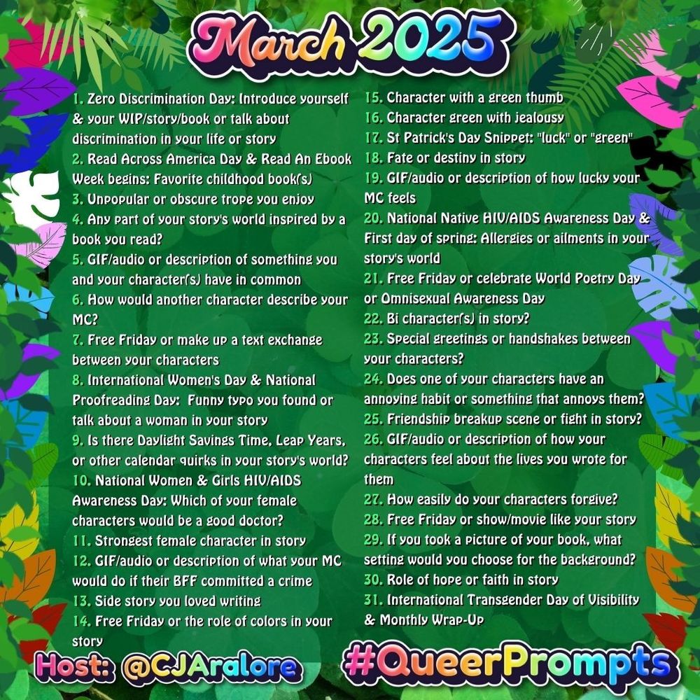 1. Zero Discrimination Day: Introduce yourself & your WIP/story/book or talk about discrimination in your life or story
2. Read Across America Day & Read An Ebook Week begins: Favorite childhood book(s)
3. Unpopular or obscure trope you enjoy
4. Any part of your story's world inspired by a book you read?
5. GIF/audio or description of something you and your character(s) have in common
6. How would another character describe your MC?
7. Free Friday or make up a text exchange between your characters
8. International Women's Day & National Proofreading Day:  Funny typo you found or talk about a woman in your story
9. Is there Daylight Savings Time, Leap Years, or other calendar quirks in your story's world?
10. National Women & Girls HIV/AIDS Awareness Day: Which of your female characters would be a good doctor?
11. Strongest female character in story
12. GIF/audio or description of what your MC would do if their BFF committed a crime
13. Side story you loved writing
14. Free Friday or the role of colors in your story
15. Character with a green thumb
16. Character green with jealousy
17. St Patrick's Day Snippet: "luck" or "green"
18. Fate or destiny in story
19. GIF/audio or description of how lucky your MC feels
20. National Native HIV/AIDS Awareness Day & First day of spring: Allergies or ailments in your story's world
21. Free Friday or celebrate World Poetry Day or Omnisexual Awareness Day
22. Bi character(s) in story?
23. Special greetings or handshakes between your characters?
24. Does one of your characters have an annoying habit or something that annoys them?
25. Friendship breakup scene or fight in story?
26. GIF/audio or description of how your characters feel about the lives you wrote for them
27. How easily do your characters forgive?
28. Free Friday or show/movie like your story
29. If you took a picture of your book, what setting would you choose for the background?
30. Role of hope or faith in story
31. International Transgender Day of Visibility & Mont