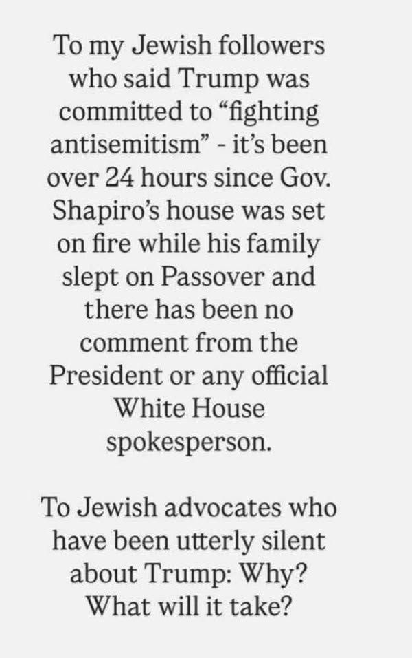 To my Jewish followers who said Trump was committed to "fighting antisemitism" - it's been over 24 hours since Gov. Shaprio's house was set on fire while his family slept on Passover and there has been no comment from the President or any official White House spokesperson.