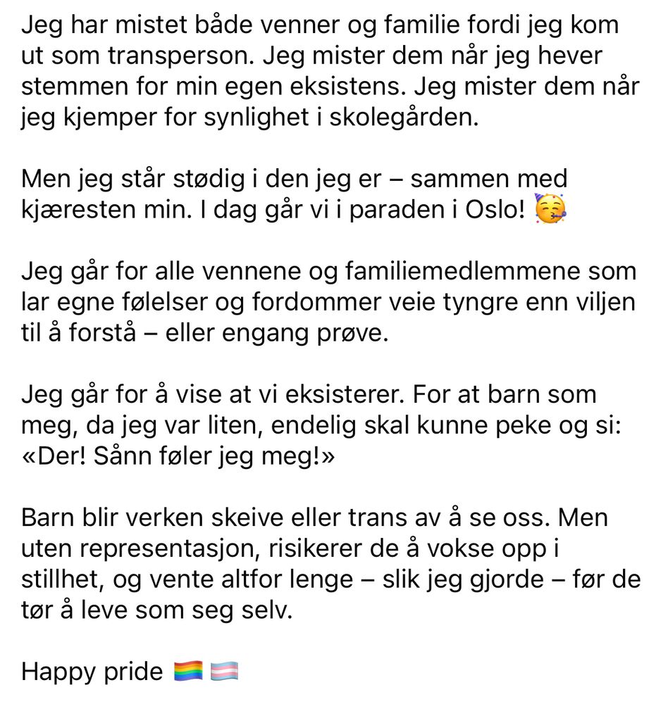 Jeg har mistet både venner og familie fordi jeg kom ut som transperson. Jeg mister dem når jeg hever stemmen for min egen eksistens. Jeg mister dem når jeg kjemper for synlighet i skolegården.

Men jeg står stødig i den jeg er – sammen med kjæresten min. I dag går vi i paraden i Oslo! 🥳

Jeg går for alle vennene og familiemedlemmene som lar egne følelser og fordommer veie tyngre enn viljen til å forstå – eller engang prøve.

Jeg går for å vise at vi eksisterer. For at barn som meg, da jeg var liten, endelig skal kunne peke og si: «Der! Sånn føler jeg meg!»

Barn blir verken skeive eller trans av å se oss. Men uten representasjon, risikerer de å vokse opp i stillhet, og vente altfor lenge – slik jeg gjorde – før de tør å leve som seg selv.

Happy pride 🏳️‍🌈🏳️‍⚧️