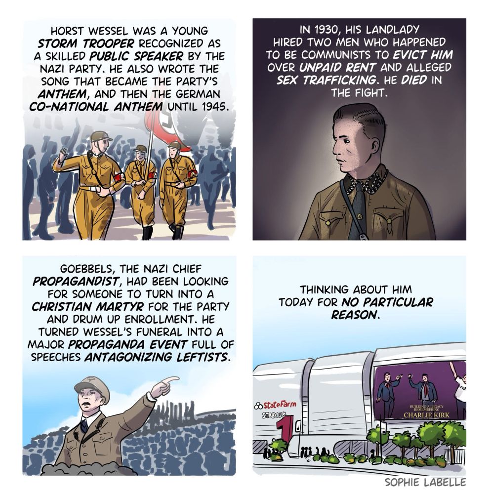 A four-panel comic by Sophie Labelle.

Panel 1: Nazi stormtroopers march with a swastika flag. Text: “Horst Wessel was a young storm trooper recognized as a skilled public speaker by the Nazi Party. He also wrote the song that became the party’s anthem, and then the German co-national anthem until 1945.”

Panel 2: A portrait of Horst Wessel. Text: “In 1930, his landlady hired two men who happened to be communists to evict him over unpaid rent and alleged sex trafficking. He died in the fight.”

Panel 3: Joseph Goebbels gives a Nazi salute before a crowd. Text: “Goebbels, the Nazi chief propagandist, had been looking for someone to turn into a Christian martyr for the party and drum up enrollment. He turned Wessel’s funeral into a major propaganda event full of speeches antagonizing leftists.”

Panel 4: A modern-day stadium with a billboard showing conservative commentator Charlie Kirk. Text: “Thinking about him today for no particular reason.”